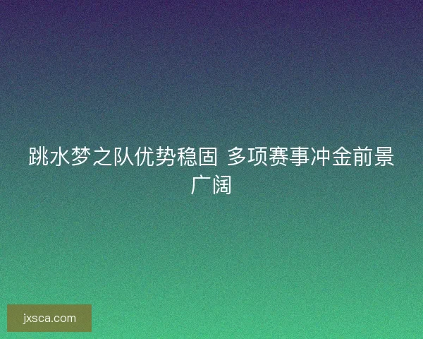 跳水梦之队优势稳固 多项赛事冲金前景广阔