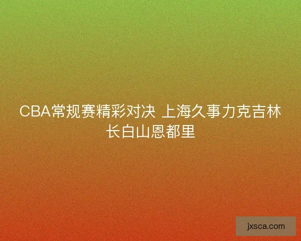 CBA常规赛精彩对决 上海久事力克吉林长白山恩都里